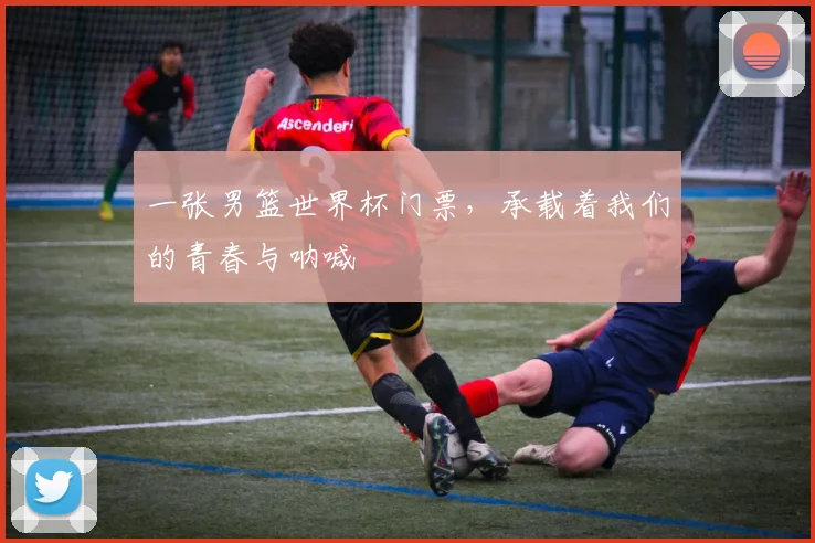 一张男篮世界杯门票，承载着我们的青春与呐喊