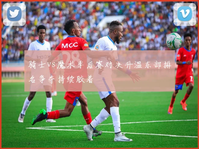 骑士vs魔术季后赛对决升温东部排名争夺持续胶着