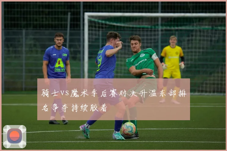 骑士vs魔术季后赛对决升温东部排名争夺持续胶着