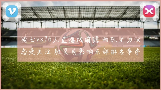 骑士vs76人直播线前瞻 两队主力状态受关注 胜负或影响东部排名争夺