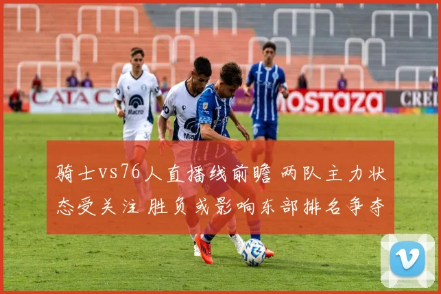 骑士vs76人直播线前瞻 两队主力状态受关注 胜负或影响东部排名争夺