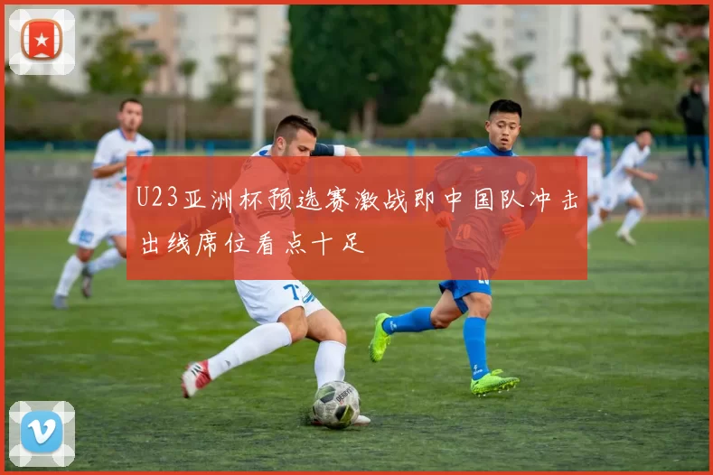 U23亚洲杯预选赛激战即中国队冲击出线席位看点十足