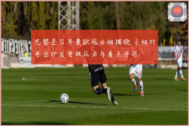 巴黎圣日耳曼欧冠分组揭晓 小组对手出炉后晋级压力与看点并存