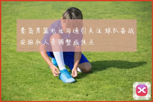 青岛男篮电话沟通引关注 球队备战安排和人员调整成焦点