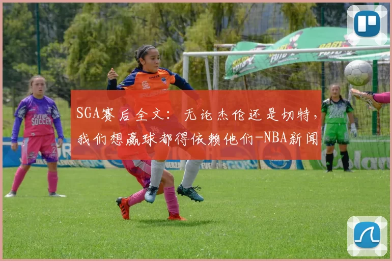 SGA赛后全文：无论杰伦还是切特，我们想赢球都得依赖他们-NBA新闻