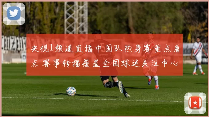 央视1频道直播中国队热身赛重点看点 赛事转播覆盖全国球迷关注中心
