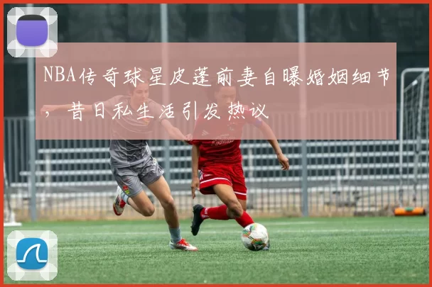 NBA传奇球星皮蓬前妻自曝婚姻细节，昔日私生活引发热议