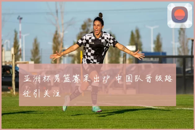 亚洲杯男篮赛果出炉 中国队晋级路径引关注