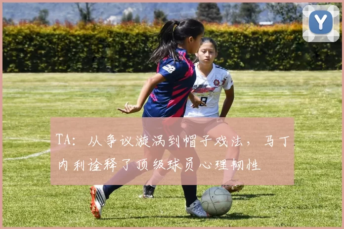 TA：从争议漩涡到帽子戏法，马丁内利诠释了顶级球员心理韧性