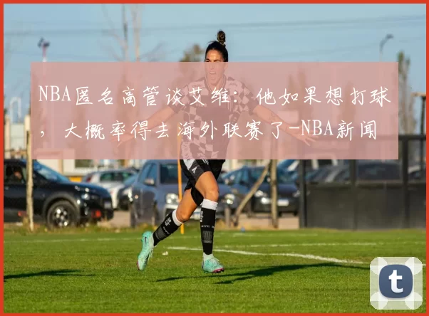 NBA匿名高管谈艾维：他如果想打球，大概率得去海外联赛了-NBA新闻