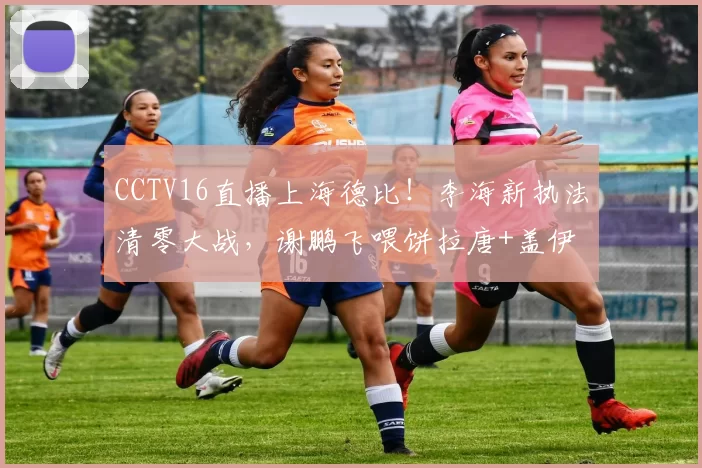 CCTV16直播上海德比！李海新执法清零大战，谢鹏飞喂饼拉唐+盖伊