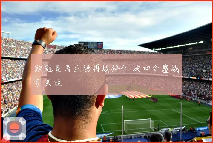 欧冠皇马主场再战拜仁 次回合鏖战引关注