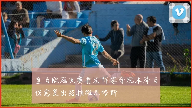 皇马欧冠决赛首发阵容浮现本泽马伤愈复出搭档维尼修斯
