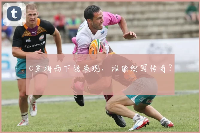 c罗梅西下场表现，谁能续写传奇？