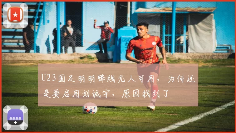 U23国足明明锋线无人可用，为何还是要启用刘诚宇，原因找到了