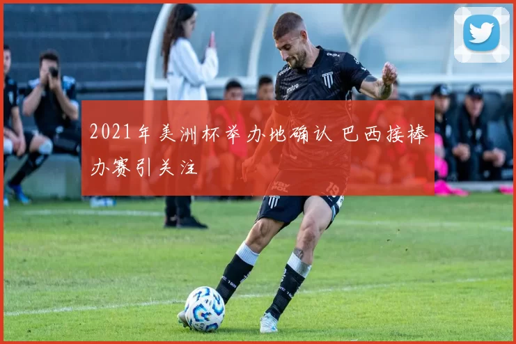 2021年美洲杯举办地确认 巴西接棒办赛引关注